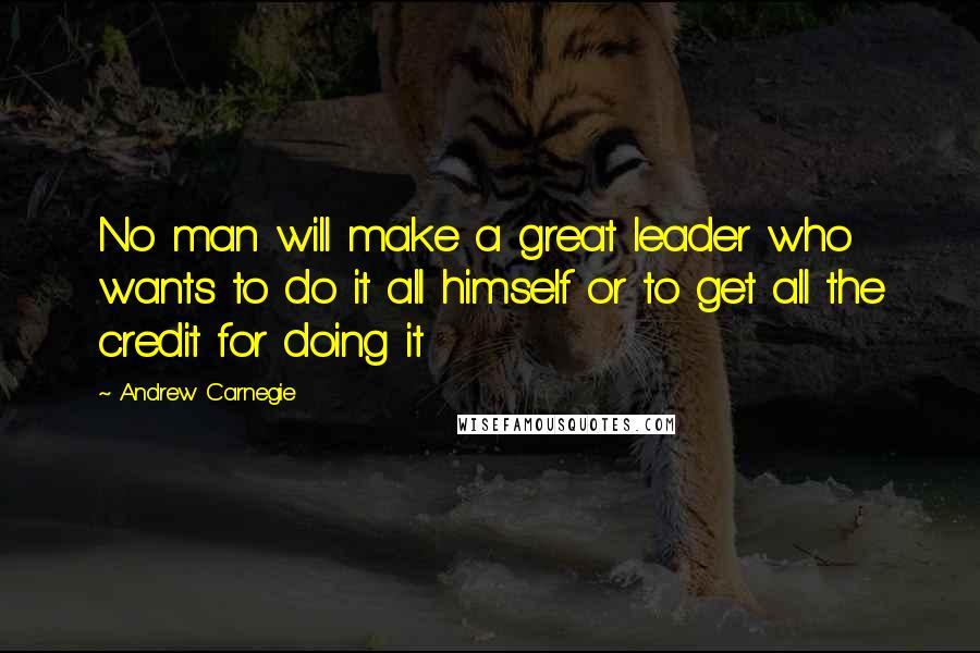 Andrew Carnegie Quotes: No man will make a great leader who wants to do it all himself or to get all the credit for doing it