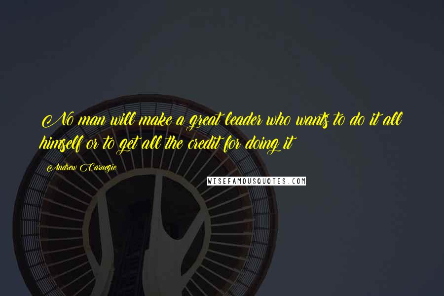 Andrew Carnegie Quotes: No man will make a great leader who wants to do it all himself or to get all the credit for doing it