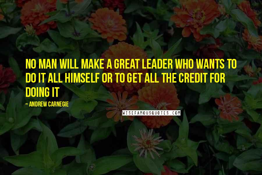 Andrew Carnegie Quotes: No man will make a great leader who wants to do it all himself or to get all the credit for doing it