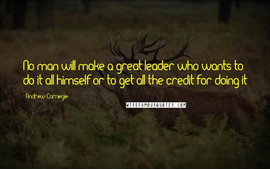 Andrew Carnegie Quotes: No man will make a great leader who wants to do it all himself or to get all the credit for doing it