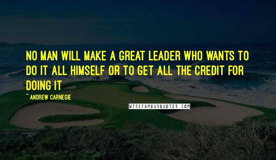 Andrew Carnegie Quotes: No man will make a great leader who wants to do it all himself or to get all the credit for doing it