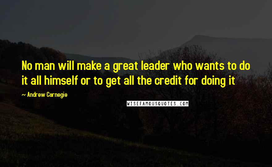 Andrew Carnegie Quotes: No man will make a great leader who wants to do it all himself or to get all the credit for doing it