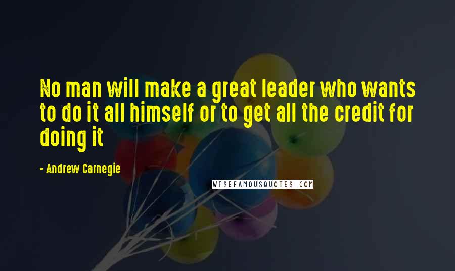 Andrew Carnegie Quotes: No man will make a great leader who wants to do it all himself or to get all the credit for doing it