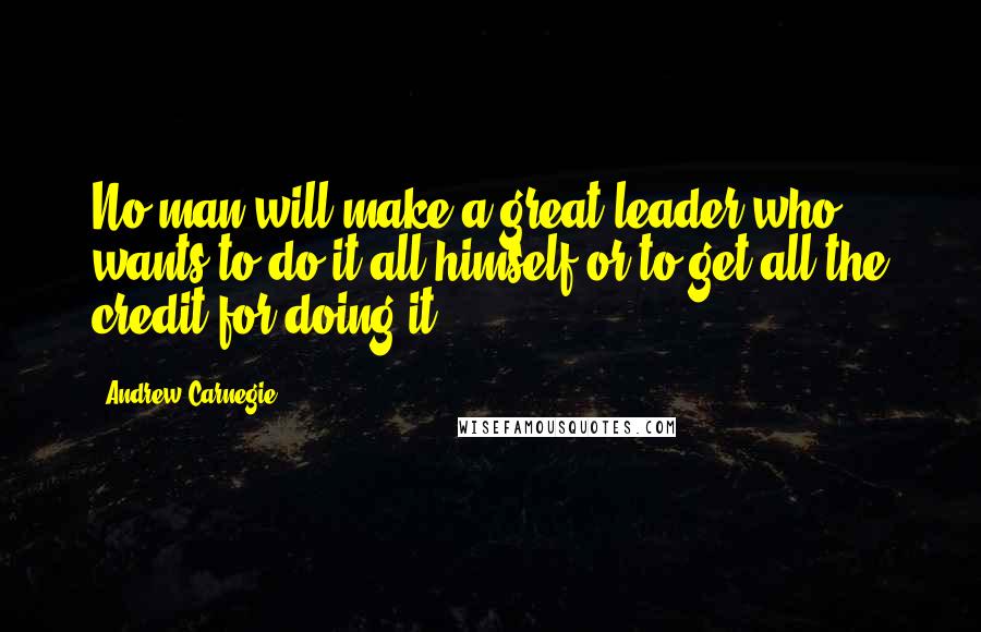 Andrew Carnegie Quotes: No man will make a great leader who wants to do it all himself or to get all the credit for doing it