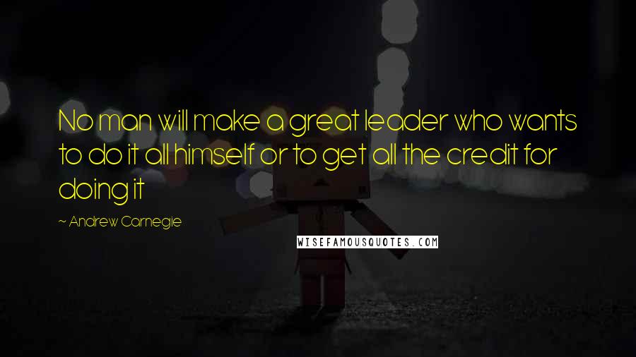 Andrew Carnegie Quotes: No man will make a great leader who wants to do it all himself or to get all the credit for doing it