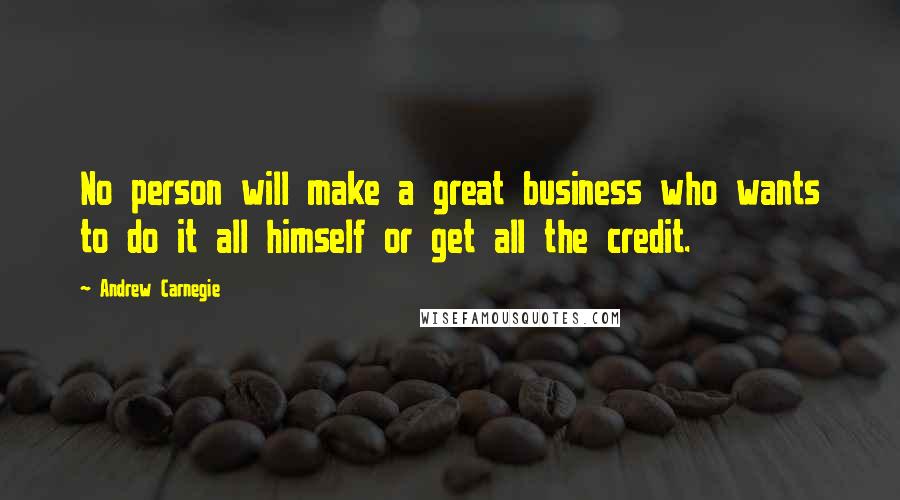 Andrew Carnegie Quotes: No person will make a great business who wants to do it all himself or get all the credit.