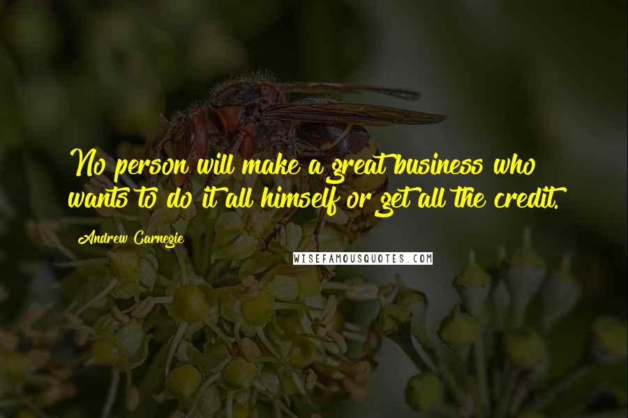 Andrew Carnegie Quotes: No person will make a great business who wants to do it all himself or get all the credit.