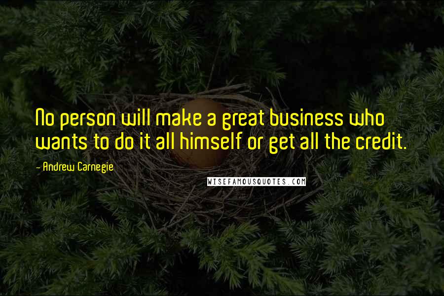 Andrew Carnegie Quotes: No person will make a great business who wants to do it all himself or get all the credit.