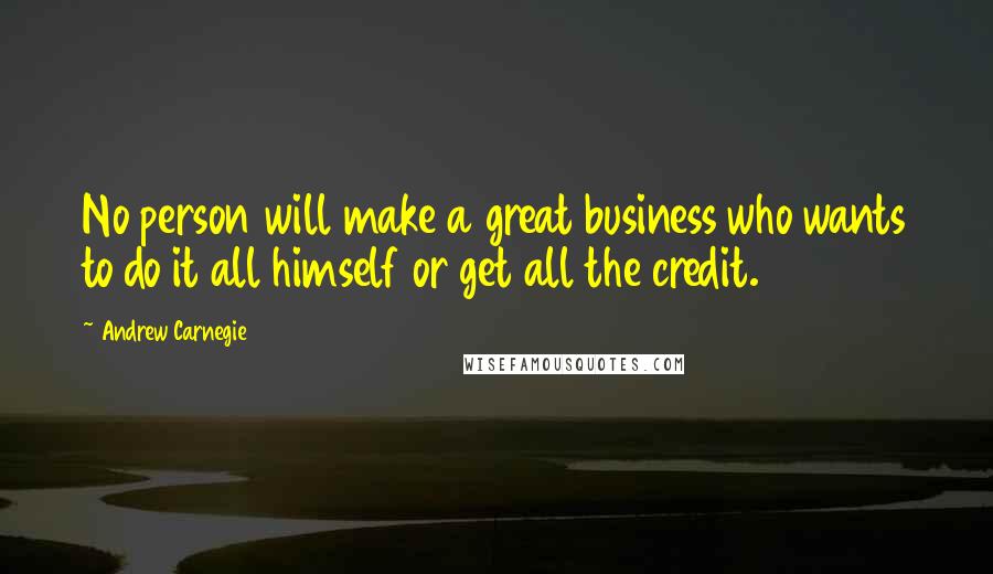 Andrew Carnegie Quotes: No person will make a great business who wants to do it all himself or get all the credit.