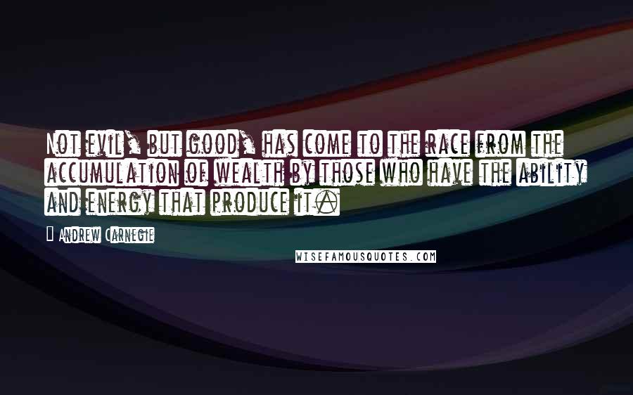 Andrew Carnegie Quotes: Not evil, but good, has come to the race from the accumulation of wealth by those who have the ability and energy that produce it.