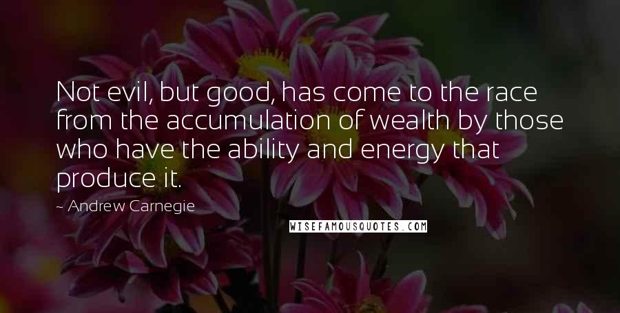 Andrew Carnegie Quotes: Not evil, but good, has come to the race from the accumulation of wealth by those who have the ability and energy that produce it.