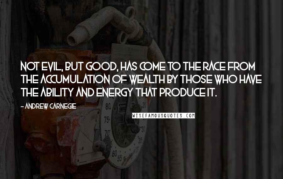 Andrew Carnegie Quotes: Not evil, but good, has come to the race from the accumulation of wealth by those who have the ability and energy that produce it.