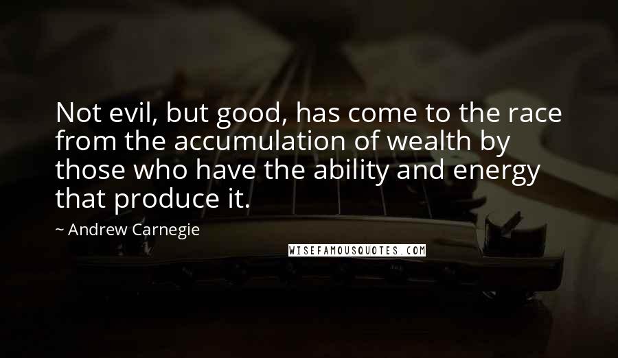 Andrew Carnegie Quotes: Not evil, but good, has come to the race from the accumulation of wealth by those who have the ability and energy that produce it.