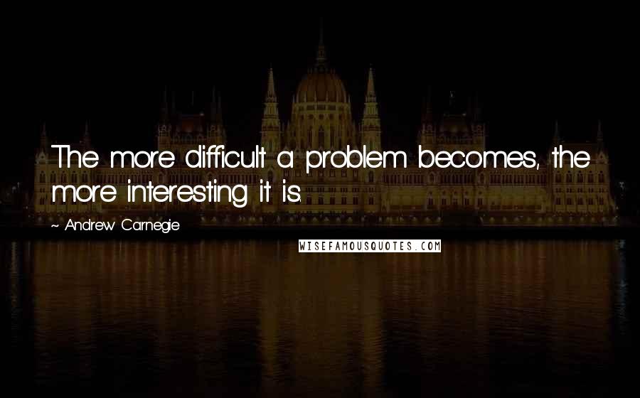 Andrew Carnegie Quotes: The more difficult a problem becomes, the more interesting it is.