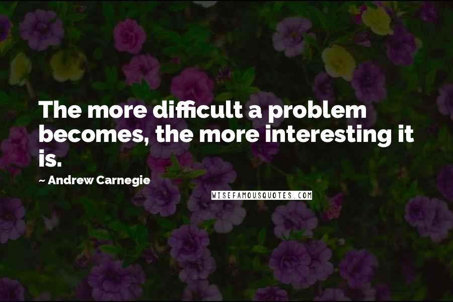 Andrew Carnegie Quotes: The more difficult a problem becomes, the more interesting it is.
