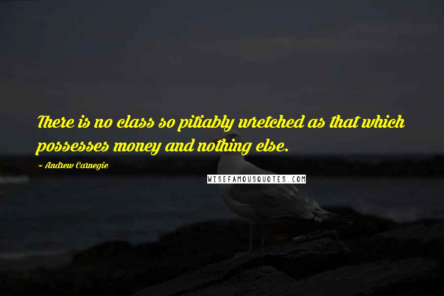 Andrew Carnegie Quotes: There is no class so pitiably wretched as that which possesses money and nothing else.