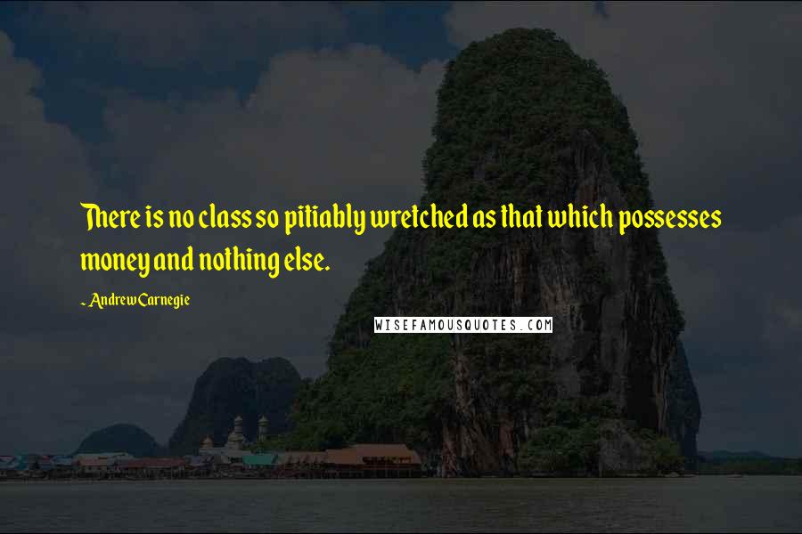 Andrew Carnegie Quotes: There is no class so pitiably wretched as that which possesses money and nothing else.