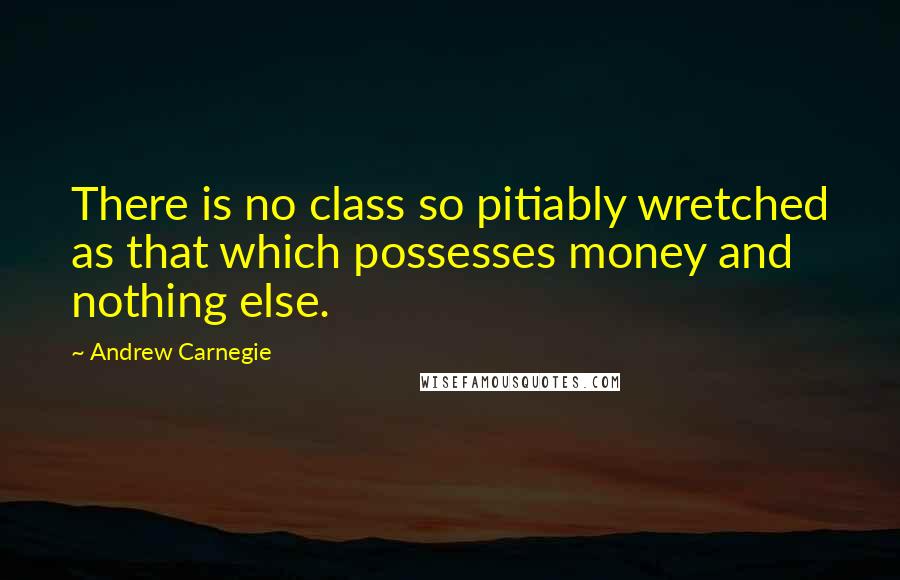 Andrew Carnegie Quotes: There is no class so pitiably wretched as that which possesses money and nothing else.