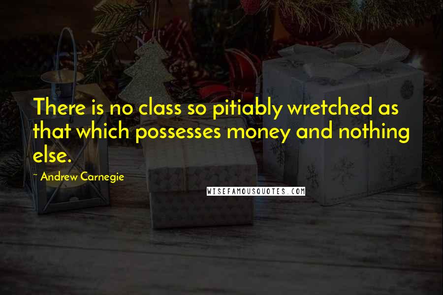 Andrew Carnegie Quotes: There is no class so pitiably wretched as that which possesses money and nothing else.