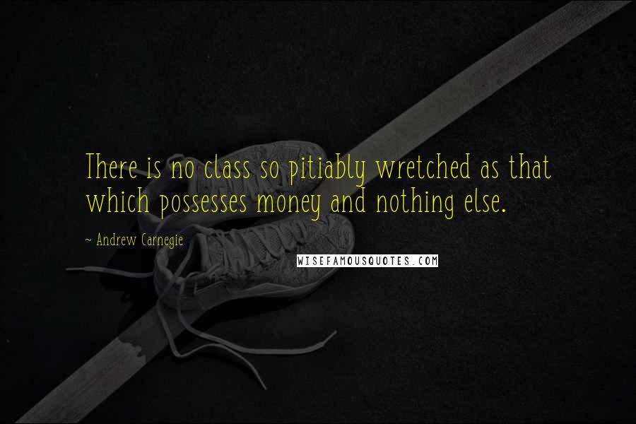 Andrew Carnegie Quotes: There is no class so pitiably wretched as that which possesses money and nothing else.