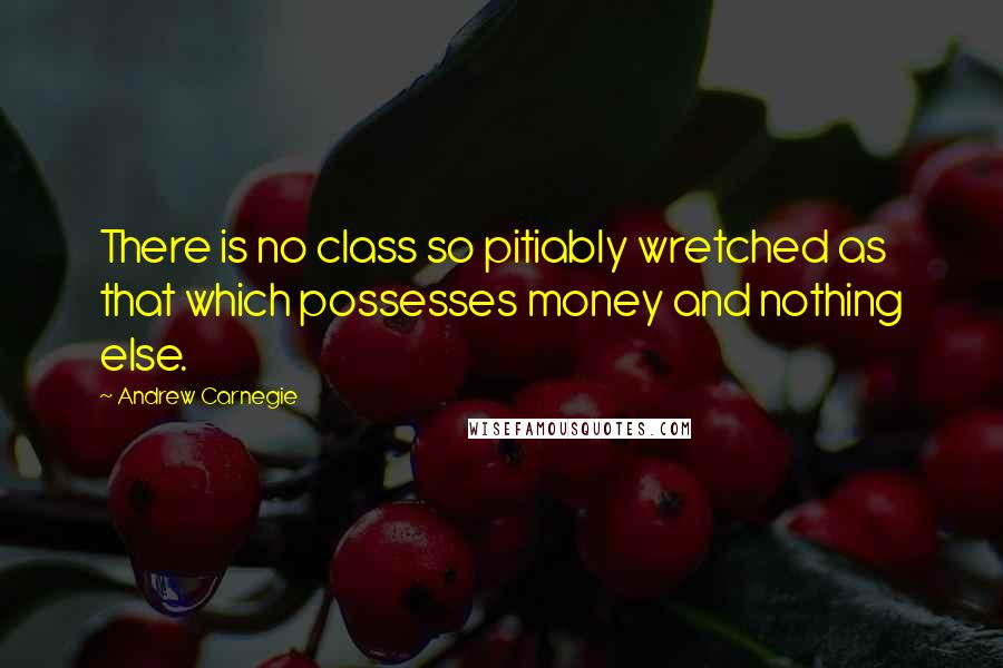 Andrew Carnegie Quotes: There is no class so pitiably wretched as that which possesses money and nothing else.