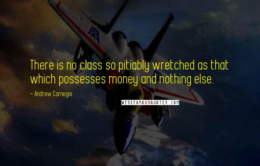 Andrew Carnegie Quotes: There is no class so pitiably wretched as that which possesses money and nothing else.