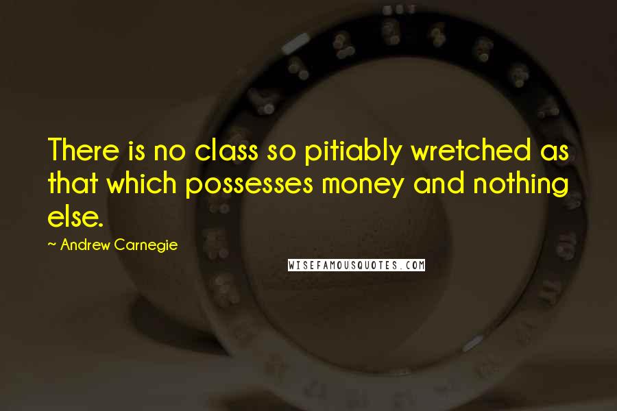 Andrew Carnegie Quotes: There is no class so pitiably wretched as that which possesses money and nothing else.