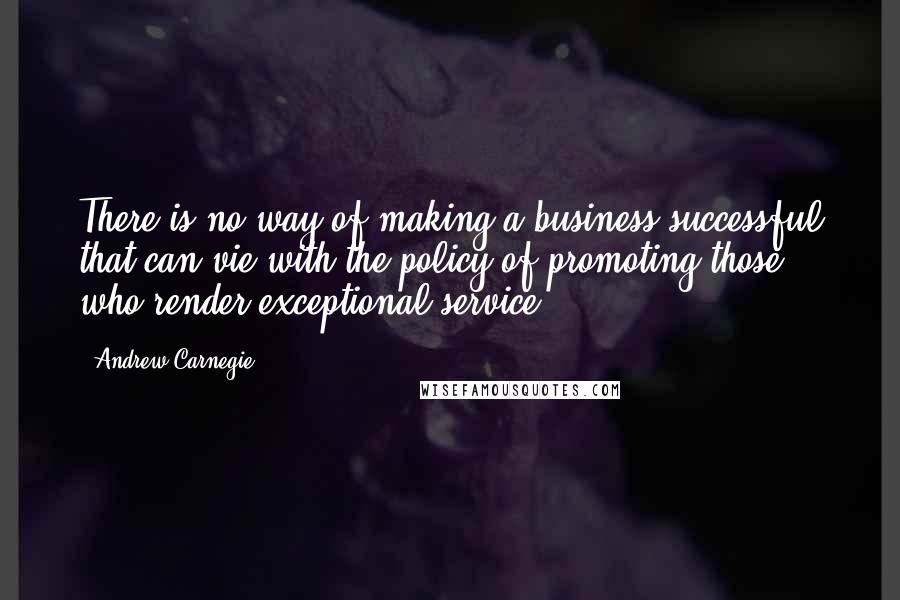 Andrew Carnegie Quotes: There is no way of making a business successful that can vie with the policy of promoting those who render exceptional service.