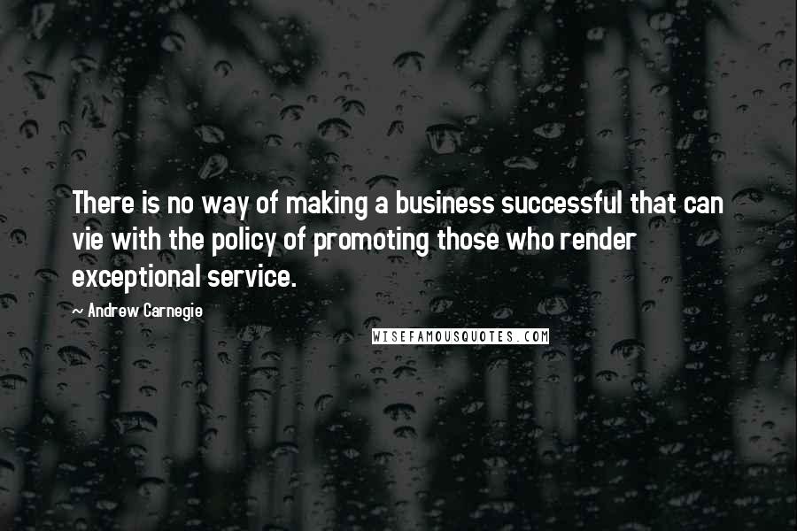 Andrew Carnegie Quotes: There is no way of making a business successful that can vie with the policy of promoting those who render exceptional service.