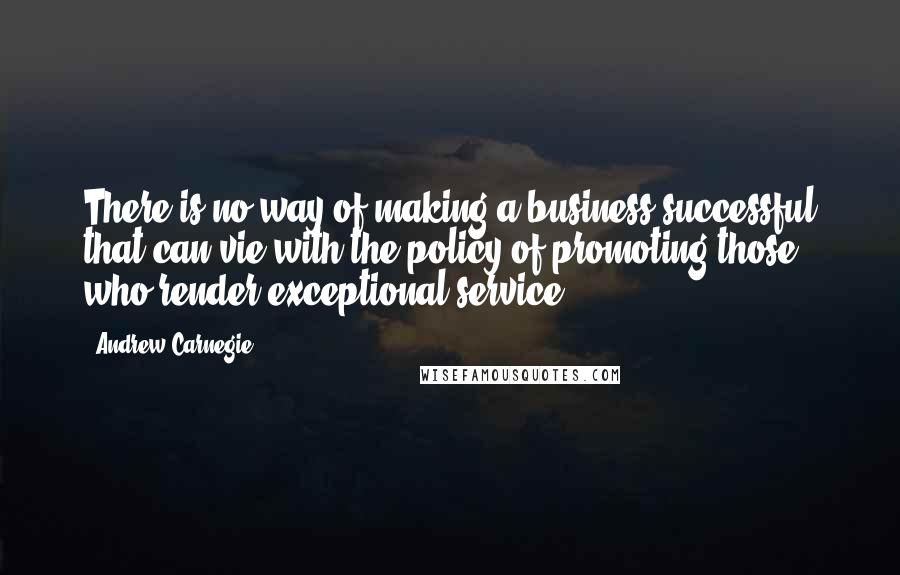 Andrew Carnegie Quotes: There is no way of making a business successful that can vie with the policy of promoting those who render exceptional service.