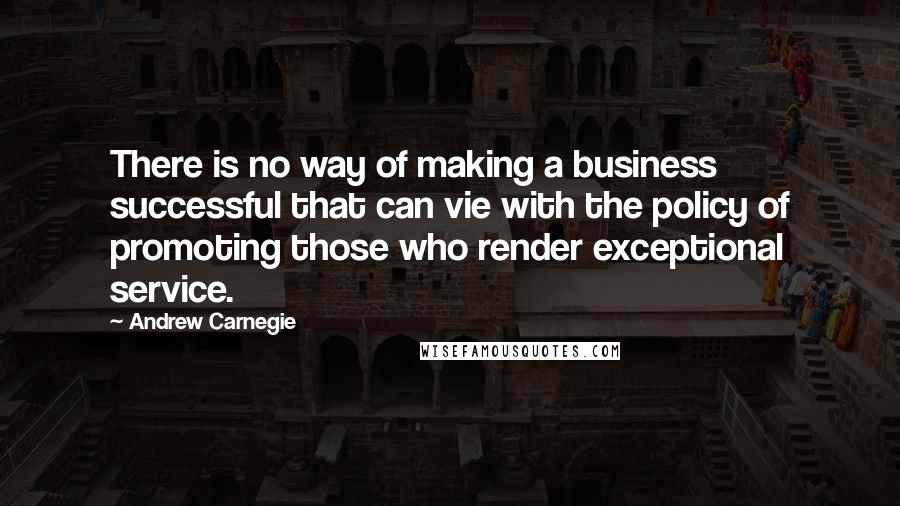 Andrew Carnegie Quotes: There is no way of making a business successful that can vie with the policy of promoting those who render exceptional service.