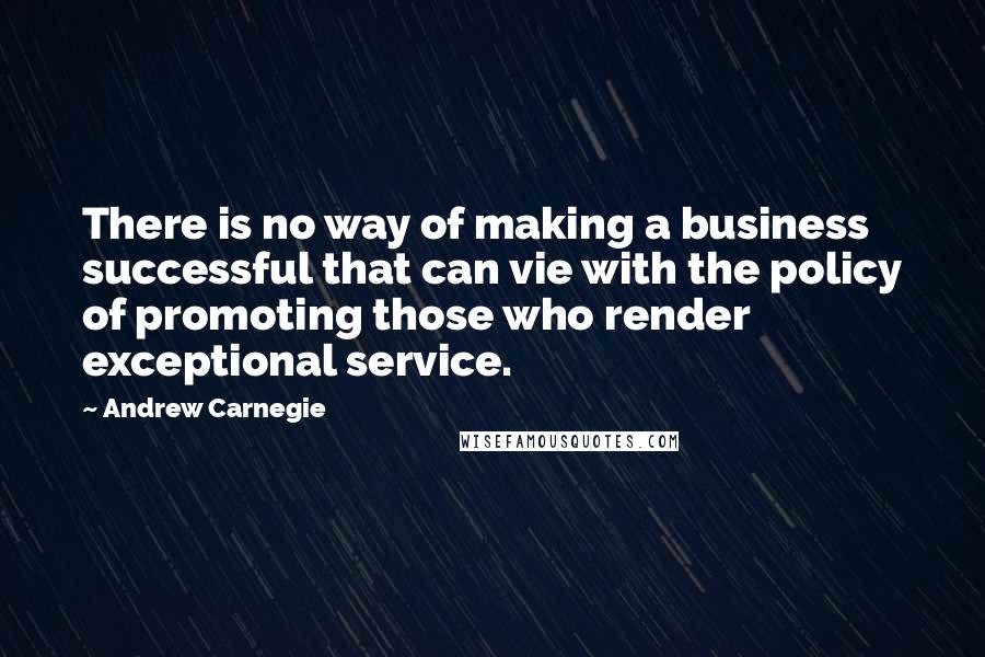 Andrew Carnegie Quotes: There is no way of making a business successful that can vie with the policy of promoting those who render exceptional service.