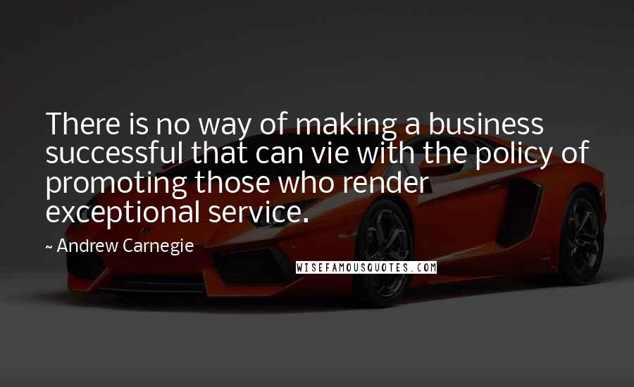 Andrew Carnegie Quotes: There is no way of making a business successful that can vie with the policy of promoting those who render exceptional service.