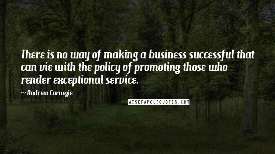 Andrew Carnegie Quotes: There is no way of making a business successful that can vie with the policy of promoting those who render exceptional service.