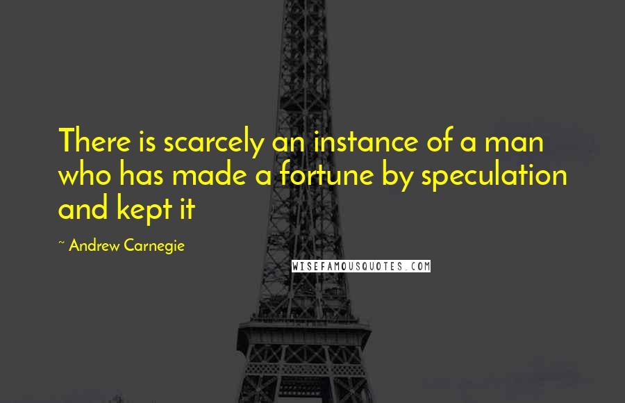 Andrew Carnegie Quotes: There is scarcely an instance of a man who has made a fortune by speculation and kept it