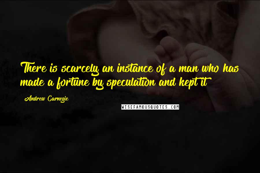 Andrew Carnegie Quotes: There is scarcely an instance of a man who has made a fortune by speculation and kept it