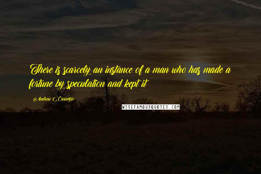 Andrew Carnegie Quotes: There is scarcely an instance of a man who has made a fortune by speculation and kept it