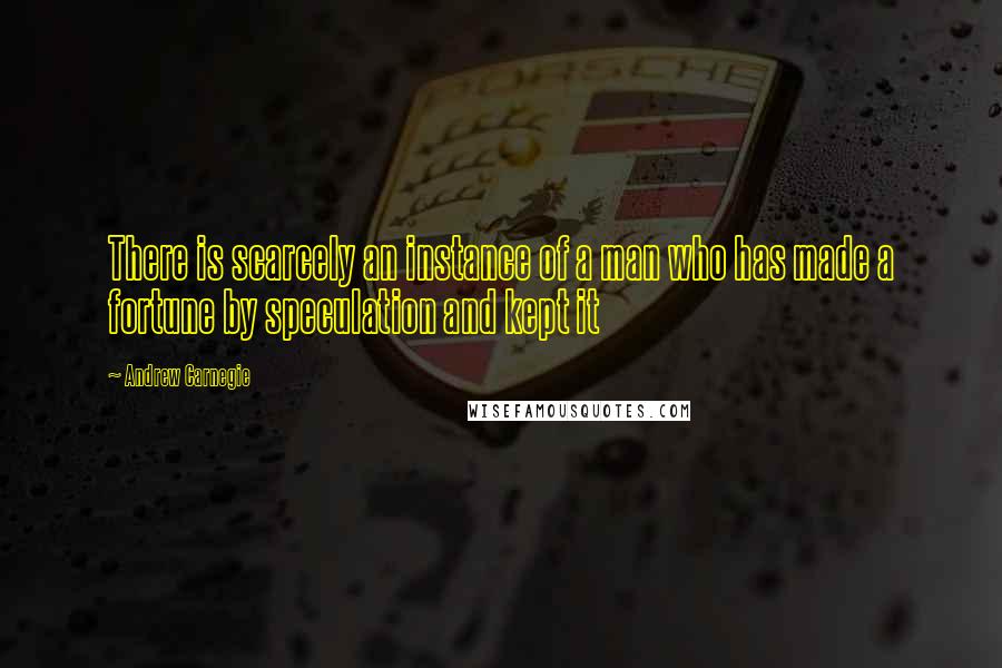 Andrew Carnegie Quotes: There is scarcely an instance of a man who has made a fortune by speculation and kept it