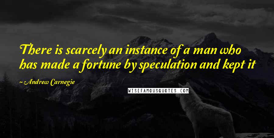 Andrew Carnegie Quotes: There is scarcely an instance of a man who has made a fortune by speculation and kept it