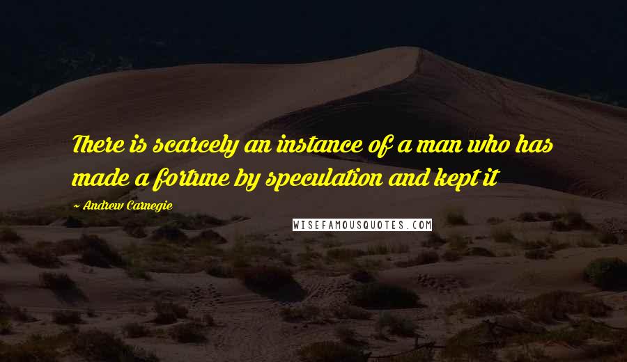 Andrew Carnegie Quotes: There is scarcely an instance of a man who has made a fortune by speculation and kept it