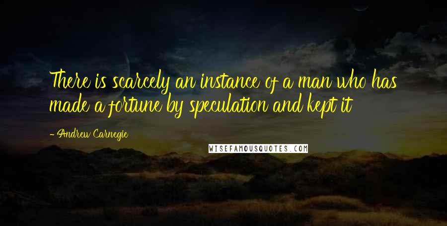 Andrew Carnegie Quotes: There is scarcely an instance of a man who has made a fortune by speculation and kept it