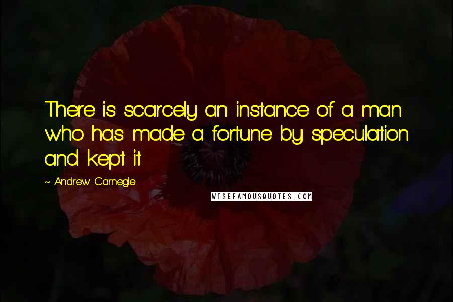 Andrew Carnegie Quotes: There is scarcely an instance of a man who has made a fortune by speculation and kept it