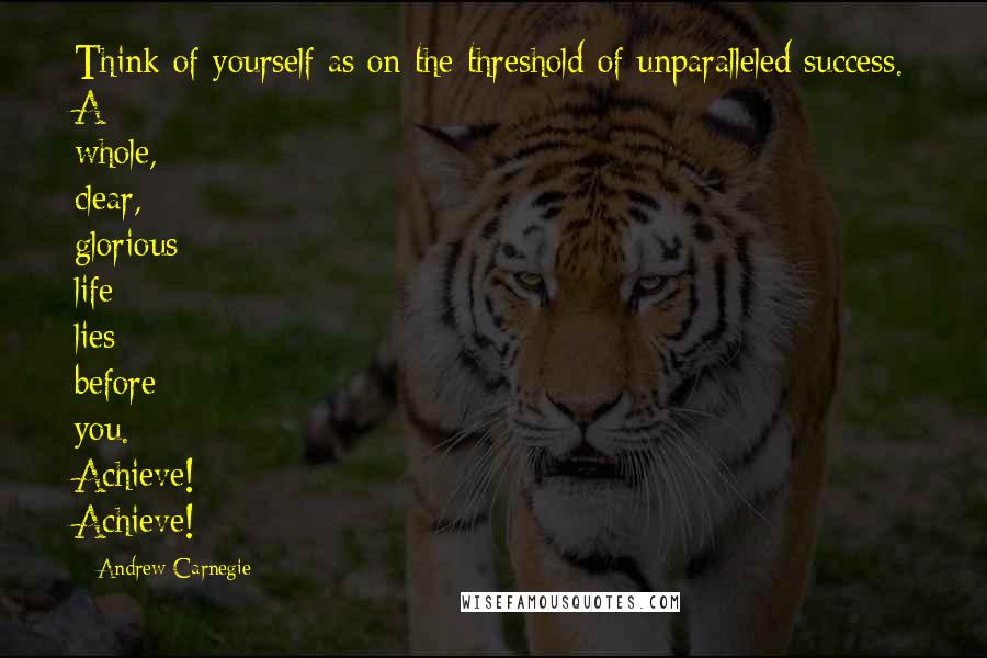 Andrew Carnegie Quotes: Think of yourself as on the threshold of unparalleled success. A whole, clear, glorious life lies before you. Achieve! Achieve!