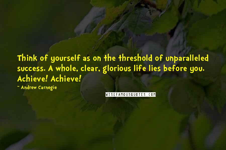 Andrew Carnegie Quotes: Think of yourself as on the threshold of unparalleled success. A whole, clear, glorious life lies before you. Achieve! Achieve!