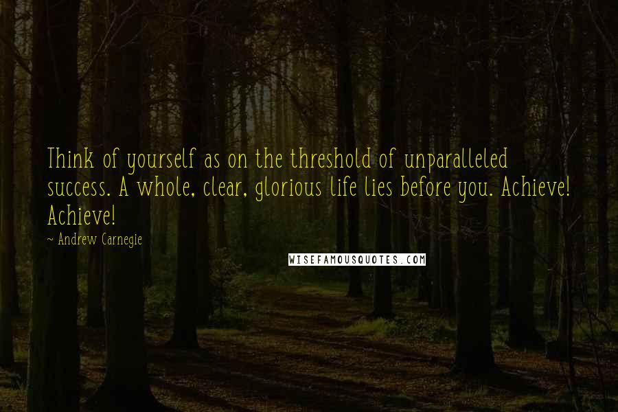 Andrew Carnegie Quotes: Think of yourself as on the threshold of unparalleled success. A whole, clear, glorious life lies before you. Achieve! Achieve!