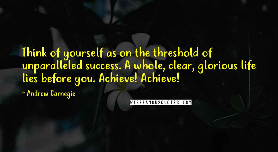 Andrew Carnegie Quotes: Think of yourself as on the threshold of unparalleled success. A whole, clear, glorious life lies before you. Achieve! Achieve!