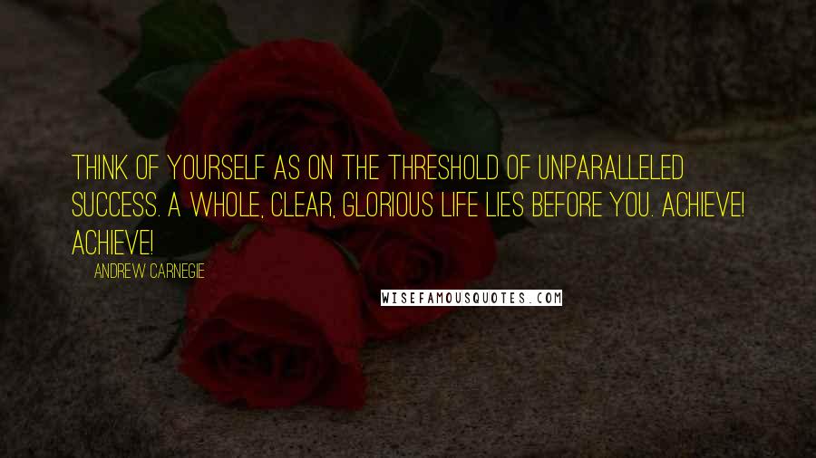 Andrew Carnegie Quotes: Think of yourself as on the threshold of unparalleled success. A whole, clear, glorious life lies before you. Achieve! Achieve!