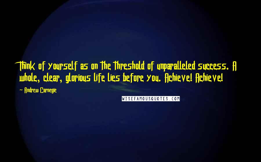 Andrew Carnegie Quotes: Think of yourself as on the threshold of unparalleled success. A whole, clear, glorious life lies before you. Achieve! Achieve!