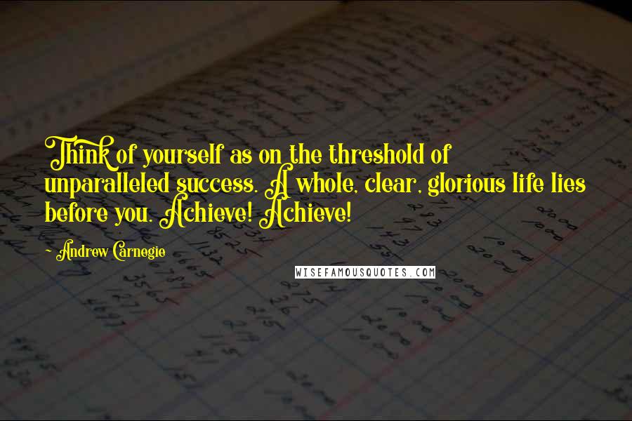 Andrew Carnegie Quotes: Think of yourself as on the threshold of unparalleled success. A whole, clear, glorious life lies before you. Achieve! Achieve!