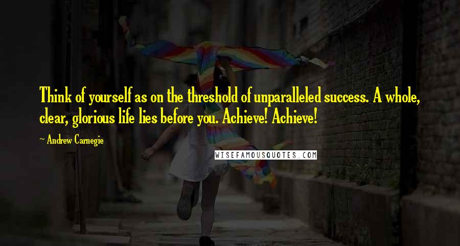 Andrew Carnegie Quotes: Think of yourself as on the threshold of unparalleled success. A whole, clear, glorious life lies before you. Achieve! Achieve!